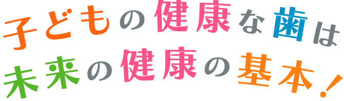 子どもの健康な歯は未来の健康の基本！