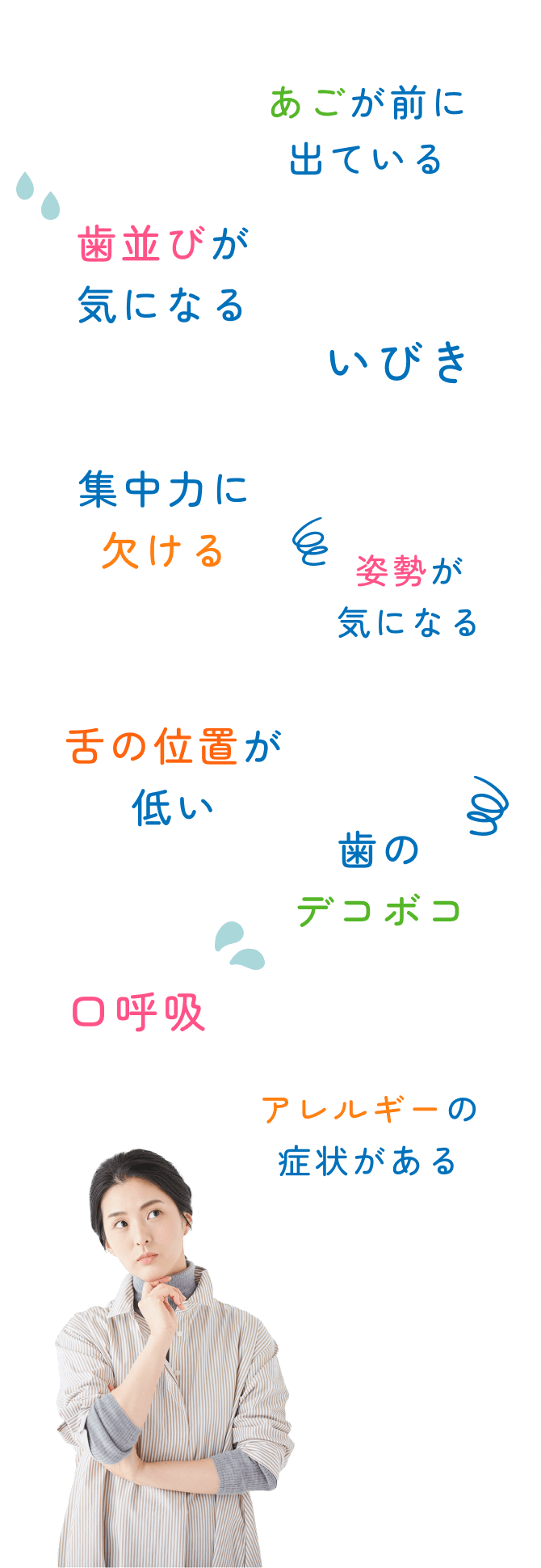 歯並びが気になる あごが前に出ている 舌の位置が低い 歯のデコボコ 集中力に欠ける いびき 口呼吸 アレルギーの症状がある 姿勢が気になる