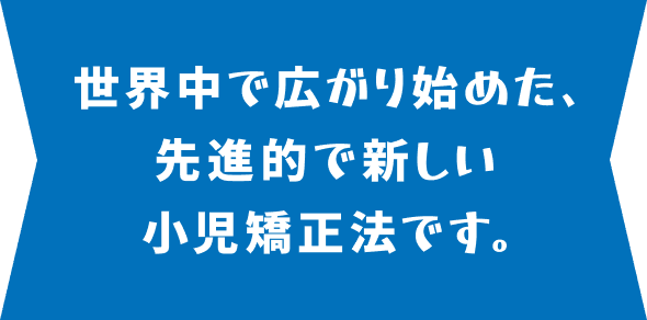 世界中で広がり始めた、先進的で新しい小児矯正法です。